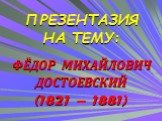 ПРЕЗЕНТАЗИЯ НА ТЕМУ: ФЁДОР МИХАЙЛОВИЧ ДОСТОЕВСКИЙ (1821 – 1881)