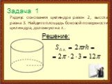 Задача 1. Радиус основания цилиндра равен 2, высота равна 3. Найдите площадь боковой поверхности цилиндра, деленную на π . Решение: