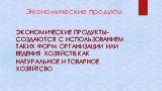 Экономические продукты. ЭКОНОМИЧЕСКИЕ ПРОДУКТЫ-СОЗДАЮТСЯ С ИСПОЛЬЗОВАНИЕМ ТАКИХ ФОРМ ОРГАНИЗАЦИИ ИЛИ ВЕДЕНИЯ ХОЗЯЙСТВ,КАК НАТУРАЛЬНОЕ И ТОВАРНОЕ ХОЗЯЙТСВО