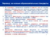 Переход на новые образовательные стандарты. От стандартов, содержащих подробный перечень тем по каждому предмету, обязательных для изучения каждым учеником, к новым стандартам – требованиям о том, какими должны быть школьные программы, какие результаты должны продемонстрировать дети, какие условия д