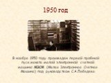 1950 год. В ноябре 1950 году произведен первый пробный пуск макета малой электронной счетной машины МЭСМ (Малая Электронная Счетная Машина) под руководством С.А.Лебедева.