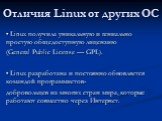 Отличия Linux от других ОС. • Linux получила уникальную и гениально простую общедоступную лицензию (General Public License — GPL). • Linux разработана и постоянно обновляется командой программистов- добровольцев из многих стран мира, которые работают совместно через Интернет.