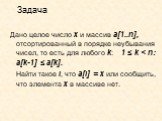 Задача. Дано целое число х и массив а[1..n], отсортированный в порядке неубывания чисел, то есть для любого k: 1 ≤ k < n: a[k-1] ≤ a[k]. Найти такое i, что a[i] = x или сообщить, что элемента х в массиве нет.