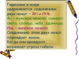 Гармония в мире удерживается содинением двух начал – ЯН и ИНЬ. Ян – мужское начало; символ света, солнца, неба ,единицы. Инь – женское начало. Соединение этих двух начал порождает жизнь. Когда они враждуют, возникает угроза гибели