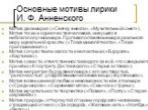 Основные мотивы лирики И. Ф. Анненского. Мотив двоемирия («Свечку внесли», «Мучительный сонет»). Мотив тоски и одиночества человека, живущего в неблагополучном мире. Противопоставление мира реального миру идеальной красоты («Тоска мимолётности», «Тоска припоминания»). Мотив сочувствия и жалости к не