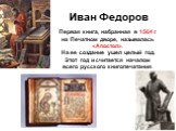 Иван Федоров. Первая книга, набранная в 1564 г. на Печатном дворе, называлась «Апостол». На ее создание ушел целый год. Этот год и считается началом всего русского книгопечатания.
