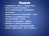 Задачи. - спланировать работу в библиотеке; - провести количественный и качественный анализ отобранного материала; - провести опыты по разрезанию листа Мебиуса и эксперименты по перекручиванию колец; - обобщить полученные данные; - приобрести навыки бумажного моделирования и конструирования; - изучи