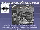 Первый в России и СССР производитель серийной радиоаппаратуры бытового и специального применения, а так же сопутствующих товаров. АЛЕКСАНДРОВСКИЙ РАДИОЗАВОД