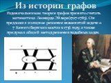 Родоначальником теории графов принято считать математика Леонарда Эйлера(1707-1783). Он предложил изящное решение знаменитой задачи о 7 Кенигсбергских мостах в 1736 году, а также придумал общий метод решения подобных задач. Из истории графов