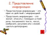 2. Представление информации. Представление информации – это одно из действий с информацией. Представить информацию – это значит, описать с помощью устной речи, письменного текста, чисел, изобразить рисунком или схемой, сделать фотографию.