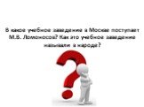 В какое учебное заведение в Москве поступает М.В. Ломоносов? Как это учебное заведение называли в народе?