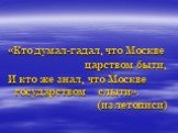 «Кто думал-гадал, что Москве царством быти, И кто же знал, что Москве государством слыти». (из	летописи)