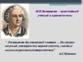 М.В.Ломоносов - величайший учёный и просветитель. “ Ломоносов был великий человек … Он создал первый университет, вернее сказать, сам был первым русским университетом”. А.С.Пушкин