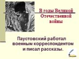 В годы Великой Отечественной войны. Паустовский работал военным корреспондентом и писал рассказы.