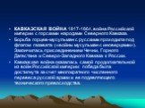 КАВКАЗСКАЯ ВОЙНА 1817-1864, война Российской империи с горскими народами Северного Кавказа. Борьба горцев-мусульман с русскими проходила под флагом газавата («войны мусульман с иноверцами»). Закончилась присоединением Чечни, Горного Дагестана и Северо-Западного Кавказа к России. Кавказская война ока