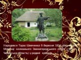 Народився Тарас Шевченко 9 березня 1814 року в селі Моринці колишнього Звенигородського повіту ( тепер Черкаська область) у родині кріпаків
