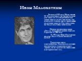 Иван Малохаткин. Родился в 1931 году. Начал писать И. Малохаткин в том возрасте, когда уже иные из его сверстников или давно определились как поэты, или отошли от стихов, как от преходящего увлечения юности. Его стихи сразу же были замечены читателями. Первая поэтическая книга «Земля, зажженная росо