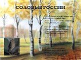 СОЛОВЬИ РОССИИ. Когда бродил в полях подростком Я в свете утренней зари, Зажгли во мне любовь к березкам Твои, Россия, соловьи. Ко мне любовь пришла в апреле, Присев на краешке скамьи. И над моей любовью пели Твои, Россия, соловьи. Дымились дальние дороги, Гремели ближние бои, Со мной делили все тре