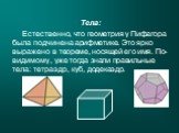 Тела: Естественно, что геометрия у Пифагора была подчинена арифметике. Это ярко выражено в теореме, носящей его имя. По-видимому, уже тогда знали правильные тела: тетраэдр, куб, додекаэдр.