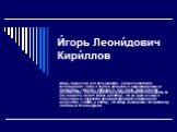 И́горь Леони́дович Кири́ллов. Игорь Кириллов для большинства – символ советского телевидения: лицо «Голубых огоньков» и информационный программы «Время» образца 70 - 80-х годов. Прошло почти десятилетие, как он перестал регулярно появляться на экране, но его помнят и любят. Вовсе не потому, что он о