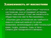 Зависимость от косметики. «У по-настоящему „зависимых“ портится настроение, они устраивают истерики, плачут или кричат, стоит им оказаться в общественном месте без макияжа», — «Причем для успокоения им требуется именно сложный мэйк-ап по всем правилам, включающий в себя тональный крем, пудру, румяна