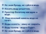 Не зная броду, не суйся в воду. Носить воду решетом. Простор богатому как щуке в воде. Под лежачий камень вода не течет. Воды жалеть - кашу не сварить. Воду толочь - вода и будет. Не зная броду, не суйся в воду.