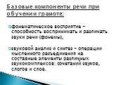 фонематическое восприятие - способность воспринимать и различать звуки речи (фонемы), звуковой анализ и синтез - операции мысленного разъединения на составные элементы различных звукокомплексов: сочетаний звуков, слогов и слов. Базовые компоненты речи при обучении грамоте: