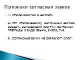 1. ПРОИЗНОСЯТСЯ С ШУМОМ. 2. ПРИ ПРОИЗНЕСЕНИИ СОГЛАСНЫХ ЗВУКОВ ВОЗДУХ, ВЫХОДЯЩИЙ ИЗО РТА, ВСТРЕЧАЕТ ПРЕГРАДЫ В ВИДЕ ЯЗЫКА, ЗУБОВ, ГУБ. 3. СОГЛАСНЫЕ ЗВУКИ НЕ ОБРАЗУЮТ СЛОГ. Признаки согласных звуков