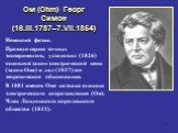 Ом (Ohm) Георг Симон (16.III.1787–7.VII.1854). Немецкий физик. Проведя серию точных экспериментов, установил (1826) основной закон электрической цепи (закон Ома) и дал (1827) его теоретическое обоснование. В 1881 именем Ома названа единица электрического сопротивления (Ом). Член Лондонского королевс