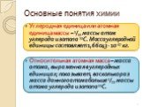 Углеродная единица или атомная единица массы – 1/12 массы атом углерода изотопа 12С. Масса углеродной единицы составляет 1,66043 ∙ 10-27 кг. Относительная атомная масса – масса атома, выраженная в углеродных единицах; показывает, во сколько раз масса данного атома больше 1/12 массы атома углерода из