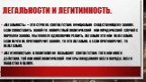 легальности и легитимность. «Легальность» -- это строгое соответствие официально существующему закону. Если сопоставить какой-то конкретный политический или юридический случай с нормами закона, мы можем однозначно решить, легально это или нелегально. Если нечто не противоречит закону, то это легальн