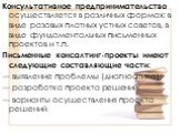 Консультативное предпринимательство осуществляется в различных формах: в виде разовых платных устных советов, в виде фундаментальных письменных проектов и т.п. Письменные консалтинг-проекты имеют следующие составляющие части: — выявление проблемы (диагностика); — разработка проекта решений; — вариан