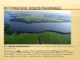 Истринское водохранилище. И́стринское водохрани́лище расположено на северо-западе Москоской области, на реке Истре. Образовано в 1935. Длина — 22 км, ширина до 2 км. Наибольшая глубина — 23 м. Площадь акватории33,6 км², максимальный объём 180 млн м³. Отметка НПУ 168,64, площадь водосбора 1010 км². С