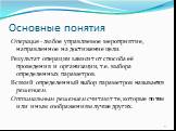 Основные понятия. Операция - любое управляемое мероприятие, направленное на достижение цели. Результат операции зависит от способа её проведения и организации, т.е. выбора определенных параметров. Всякий определенный выбор параметров называется решением. Оптимальным решением считают те, которые по т