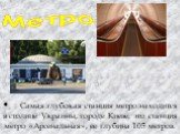 •	Самая глубокая станция метро находится в столице Украины, городе Киеве, это станция метро «Арсенальная», ее глубина 105 метров. Метро