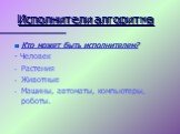 Кто может быть исполнителем? - Человек Растения Животные Машины, автоматы, компьютеры, роботы.