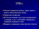 1700 г. Начало Северной войны. Цель войны - выйти к Балтийскому морю. Нарвская конфузия. В России Новый год стали праздновать 1 января, а не 1 сентября. Появилась традиция украшать ёлку. Введено немецкое и венгерское платье.