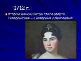 1712 г. Второй женой Петра стала Марта Скавронская – Екатерина Алексеевна