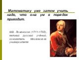 М.В. Ломоносов (1711-1765), великий русский учёный, основатель Московского университета. Математику уже затем учить надо, что она ум в порядок приводит.