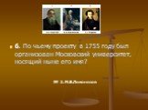 6. По чьему проекту в 1755 году был организован Московский университет, носящий ныне его имя?