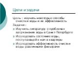 Цели и задачи. Цель : изучить некоторые способы очистки воды и их эффективность Задачи : Изучить литературу о проблемах загрязнения воды в Санкт-Петербурге Исследовать состояние воды, поступающей к нам в квартиры Исследовать эффективность очистки воды различными фильтрами