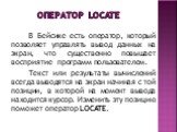 Оператор LOCATE. В Бейсике есть оператор, который позволяет управлять вывод данных на экран, что существенно повышает восприятие программ пользователем. Текст или результаты вычислений всегда выводятся на экран начиная с той позиции, в которой на момент вывода находится курсор. Изменить эту позицию 