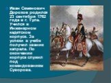 Иван Семенович Дорохов родился 23 сентября 1762 года в г. Тула. Учился в Инженерном кадетском корпусе. За успехи в учебе получил звание капрала. По окончании корпуса служил под командованием Суворова.