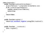 class Autoloader { public function autoload($className) { $classFileName = ‘components/'.$className.'.php'; if (file_exists($classFileName)) { require_once($classFileName); return true; } return false; } public function register() { return spl_autoload_register( array($this, 'autoload') ); } public 