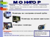 МОНИТОР. Монитор – это устройство в составе компьютера, предназначенное для вывода на экран текстовой, графической и видео информации. Мониторы на электронно-лучевой трубке. Мониторы на жидких кристаллах. Сенсорные мониторы. Видеосистема компьютера состоит из трех компонент: монитор; видеоадаптер; п