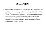 Язык VHDL. Язык VHDL появился в начале 80-х годов по заказу организации Министерства обороны США. Первая его версия, предназначенная в основном для унификации описаний проектов в различных ведомствах, была принята в 1985 году.