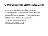 Система программирования. -это программное обеспечение компьютера, предназначенное для разработки, отладки и исполнения программ, записанных на определенном языке программирования