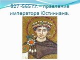 527 -565 г.г. – правление императора Юстиниана.