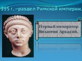 395 г. –раздел Римской империи. Первый император Византии Аркадий.