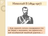Николай II (1894-1917). … буду охранять начало самодержавия так же твердо и неуклонно, как охранял его мой незабвенный покойный родитель…»